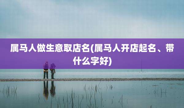 属马人做生意取店名(属马人开店起名、带什么字好)