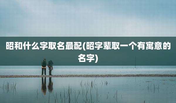 昭和什么字取名最配(昭字辈取一个有寓意的名字)