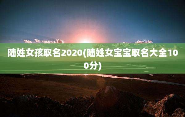 陆姓女孩取名2020(陆姓女宝宝取名大全100分)