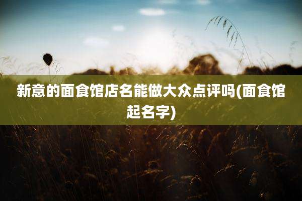 新意的面食馆店名能做大众点评吗(面食馆起名字)