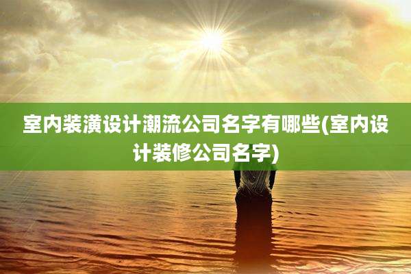 室内装潢设计潮流公司名字有哪些(室内设计装修公司名字)