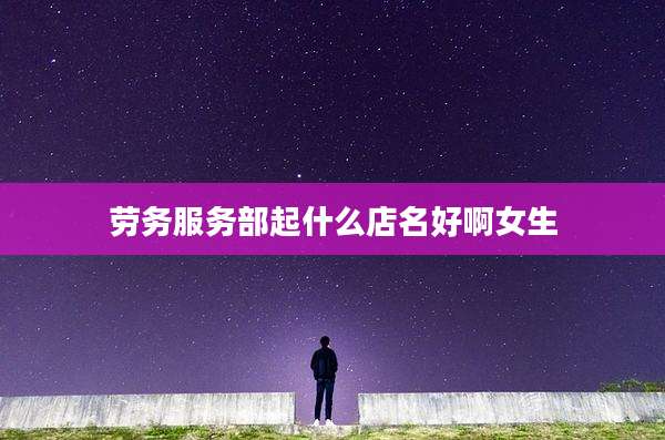 劳务服务部起什么店名好啊女生