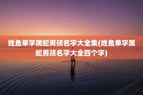 姓鱼单字属蛇男孩名字大全集(姓鱼单字属蛇男孩名字大全四个字)