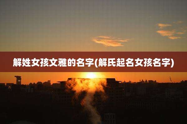 解姓女孩文雅的名字(解氏起名女孩名字)