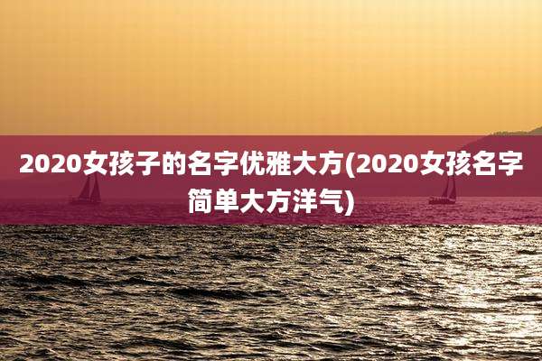 2020女孩子的名字优雅大方(2020女孩名字简单大方洋气)