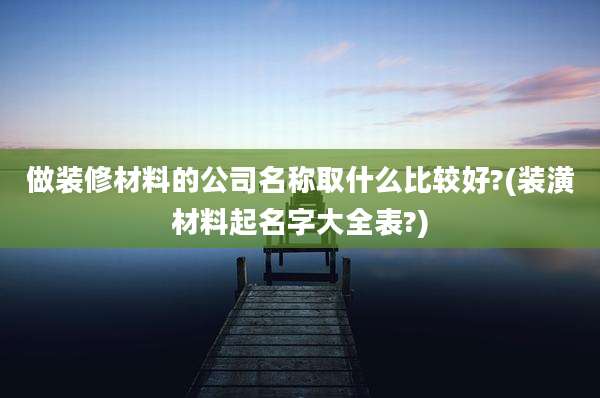 做装修材料的公司名称取什么比较好?(装潢材料起名字大全表?)