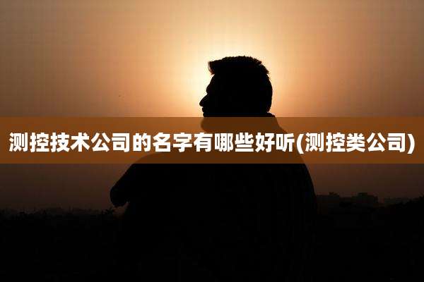 测控技术公司的名字有哪些好听(测控类公司)