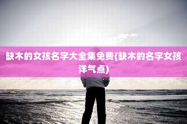 缺木的女孩名字大全集免费(缺木的名字女孩洋气点)