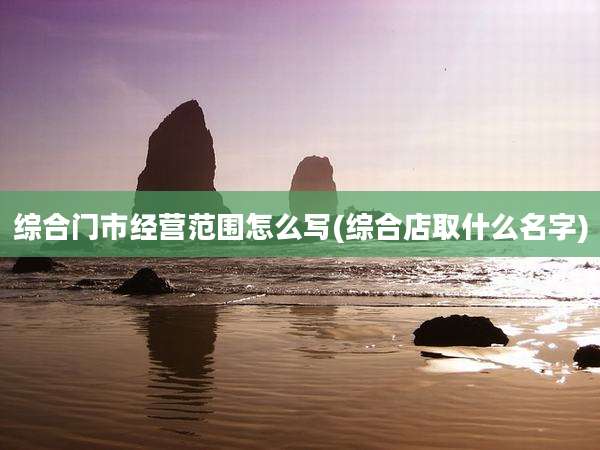 综合门市经营范围怎么写(综合店取什么名字)