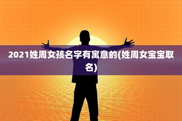 2021姓周女孩名字有寓意的(姓周女宝宝取名)