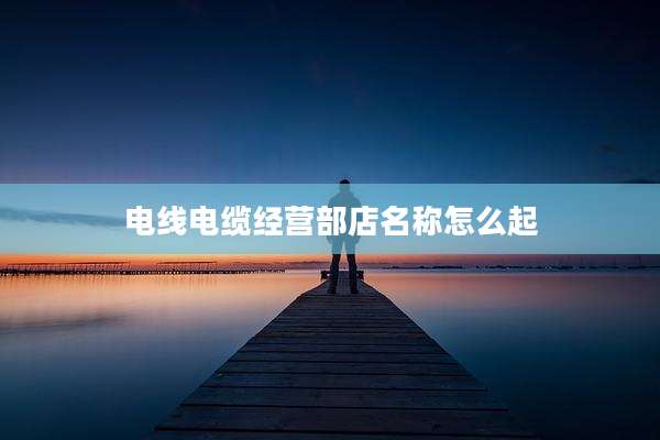 电线电缆经营部店名称怎么起