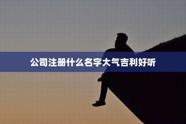公司注册什么名字大气吉利好听