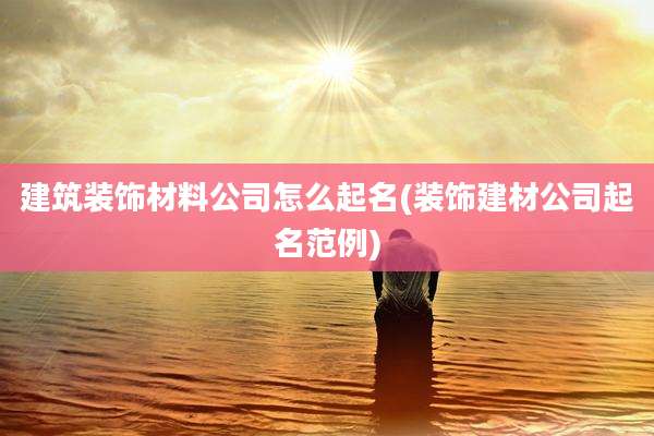 建筑装饰材料公司怎么起名(装饰建材公司起名范例)
