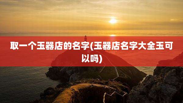 取一个玉器店的名字(玉器店名字大全玉可以吗)