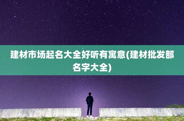 建材市场起名大全好听有寓意(建材批发部名字大全)