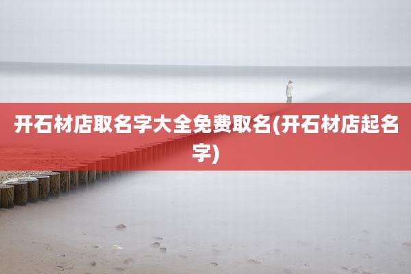 开石材店取名字大全免费取名(开石材店起名字)
