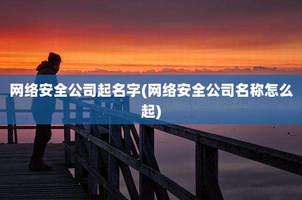 网络安全公司起名字(网络安全公司名称怎么起)
