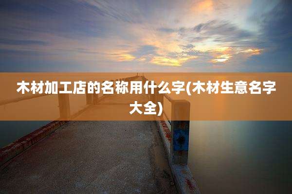 木材加工店的名称用什么字(木材生意名字大全)
