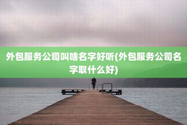外包服务公司叫啥名字好听(外包服务公司名字取什么好)