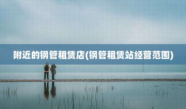 附近的钢管租赁店(钢管租赁站经营范围)