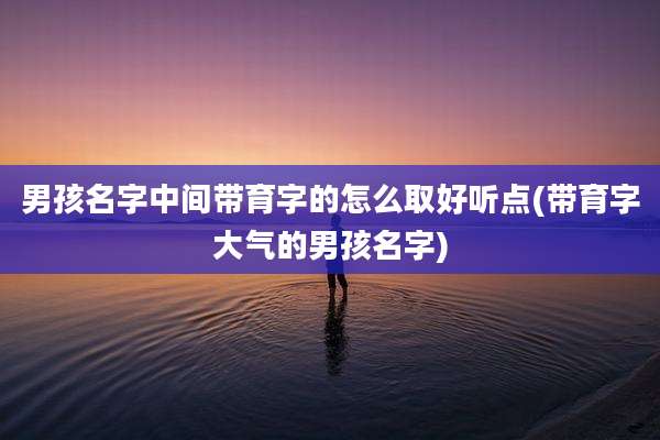 男孩名字中间带育字的怎么取好听点(带育字大气的男孩名字)