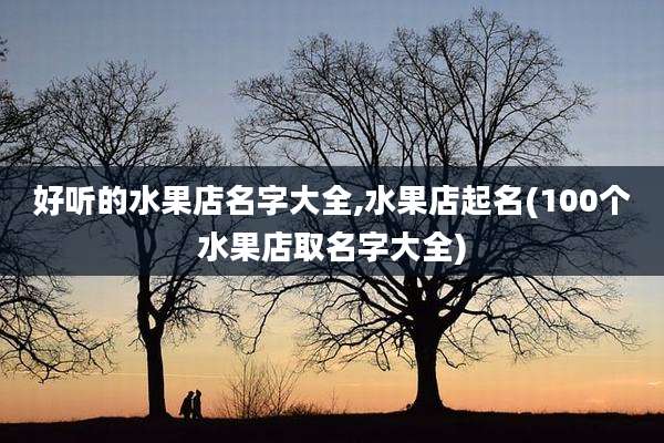 好听的水果店名字大全,水果店起名(100个水果店取名字大全)