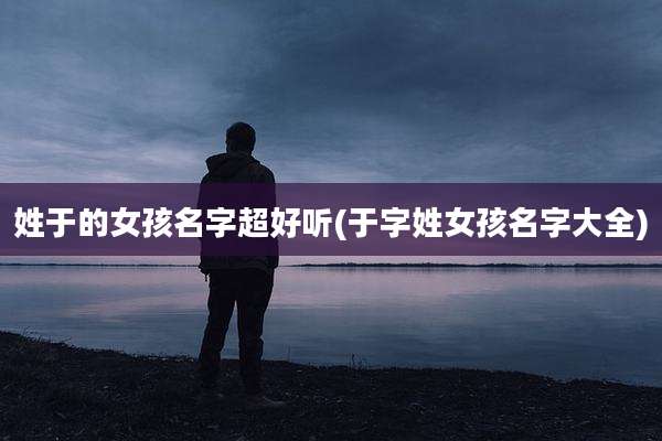 姓于的女孩名字超好听(于字姓女孩名字大全)