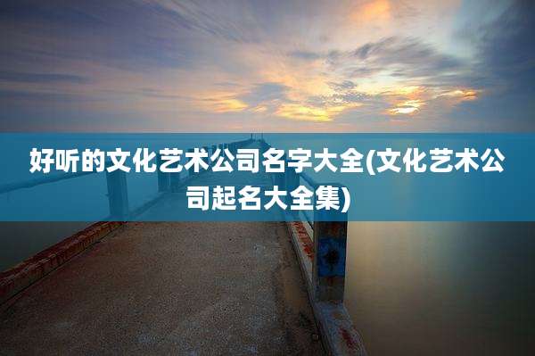 好听的文化艺术公司名字大全(文化艺术公司起名大全集)