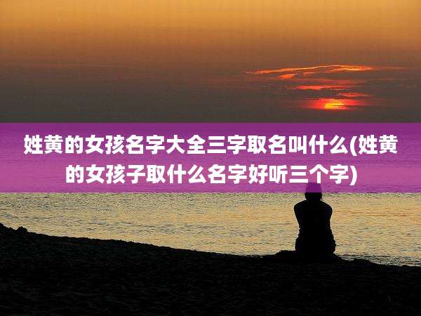 姓黄的女孩名字大全三字取名叫什么(姓黄的女孩子取什么名字好听三个字)