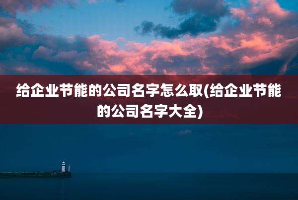 给企业节能的公司名字怎么取(给企业节能的公司名字大全)