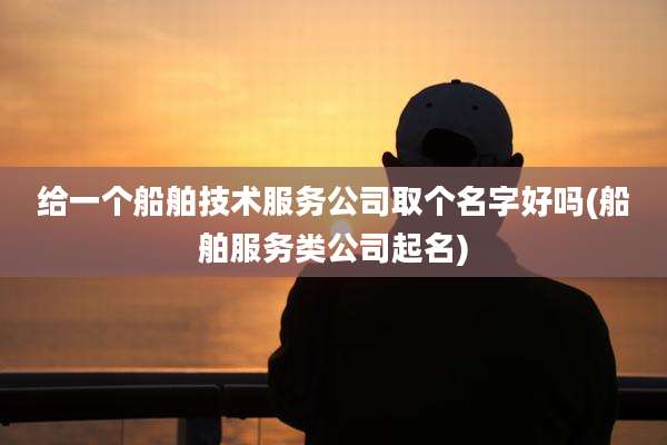 给一个船舶技术服务公司取个名字好吗(船舶服务类公司起名)