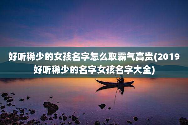 好听稀少的女孩名字怎么取霸气高贵(2019好听稀少的名字女孩名字大全)