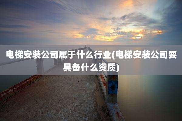 电梯安装公司属于什么行业(电梯安装公司要具备什么资质)