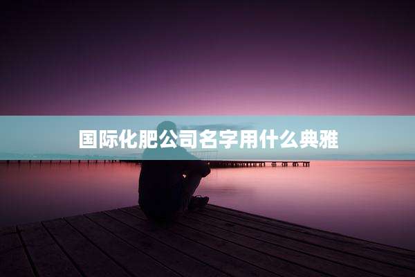 国际化肥公司名字用什么典雅