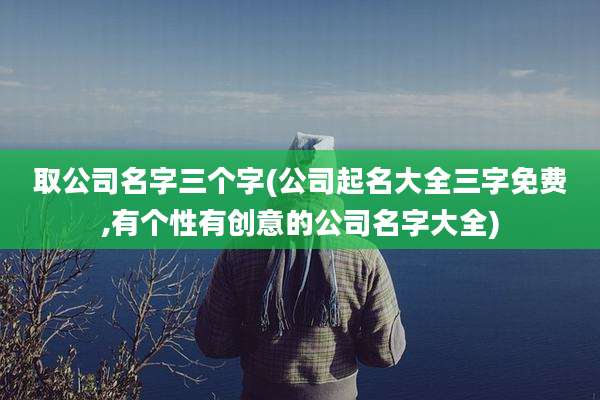 取公司名字三个字(公司起名大全三字免费,有个性有创意的公司名字大全)