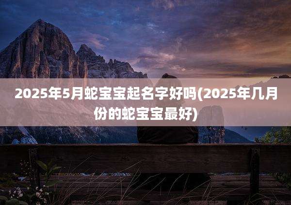 2025年5月蛇宝宝起名字好吗(2025年几月份的蛇宝宝最好)