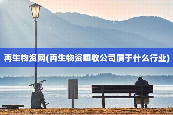 再生物资网(再生物资回收公司属于什么行业)