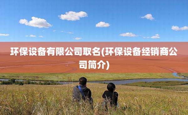 环保设备有限公司取名(环保设备经销商公司简介)