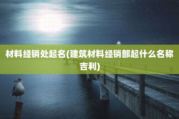 材料经销处起名(建筑材料经销部起什么名称吉利)