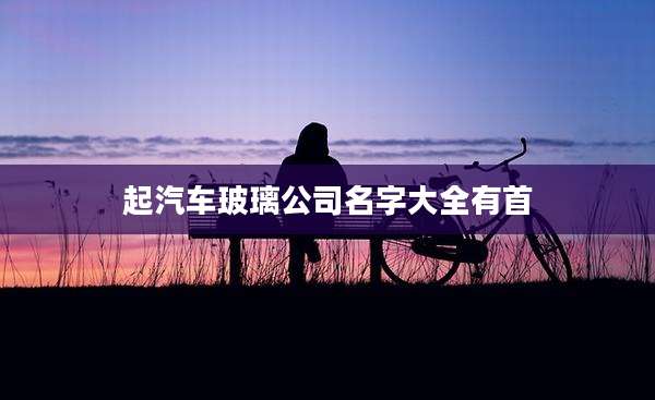 起汽车玻璃公司名字大全有首