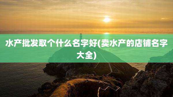 水产批发取个什么名字好(卖水产的店铺名字大全)