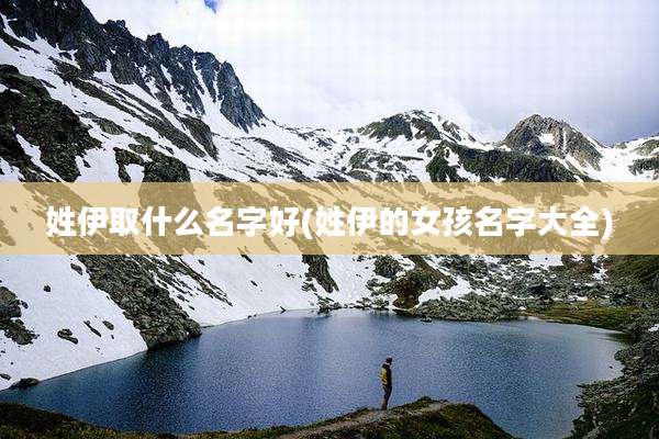 姓伊取什么名字好(姓伊的女孩名字大全)