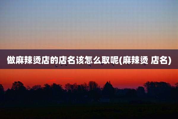 做麻辣烫店的店名该怎么取呢(麻辣烫 店名)