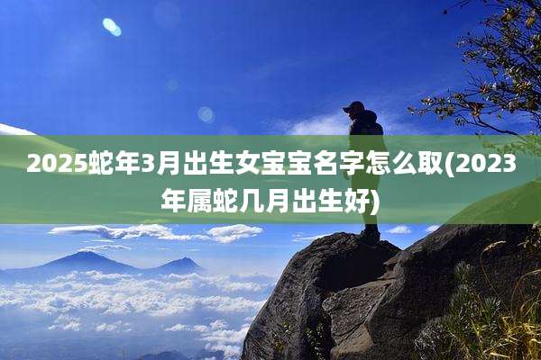 2025蛇年3月出生女宝宝名字怎么取(2023年属蛇几月出生好)