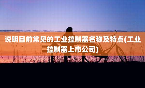 说明目前常见的工业控制器名称及特点(工业控制器上市公司)