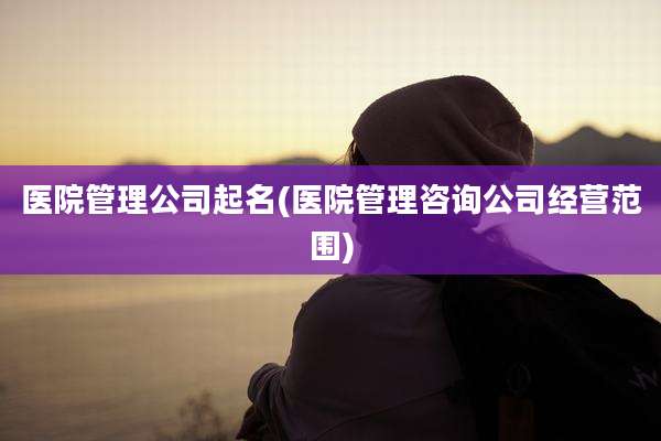 医院管理公司起名(医院管理咨询公司经营范围)