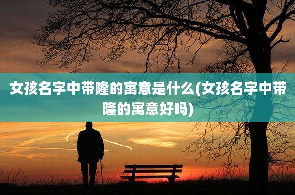 女孩名字中带隆的寓意是什么(女孩名字中带隆的寓意好吗)