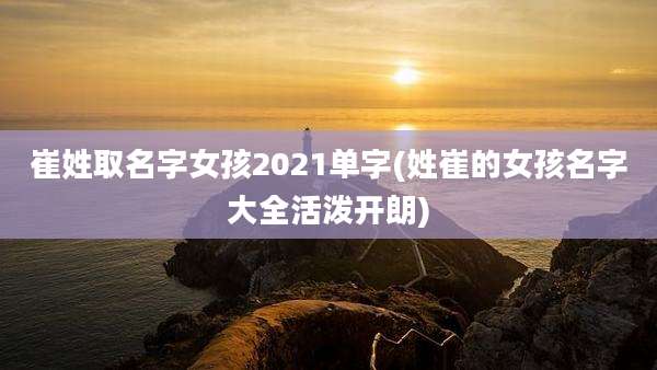 崔姓取名字女孩2021单字(姓崔的女孩名字大全活泼开朗)