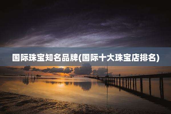 国际珠宝知名品牌(国际十大珠宝店排名)