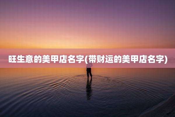 旺生意的美甲店名字(带财运的美甲店名字)